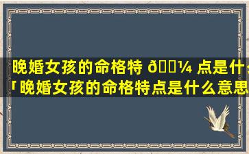 晚婚女孩的命格特 🐼 点是什么「晚婚女孩的命格特点是什么意思」